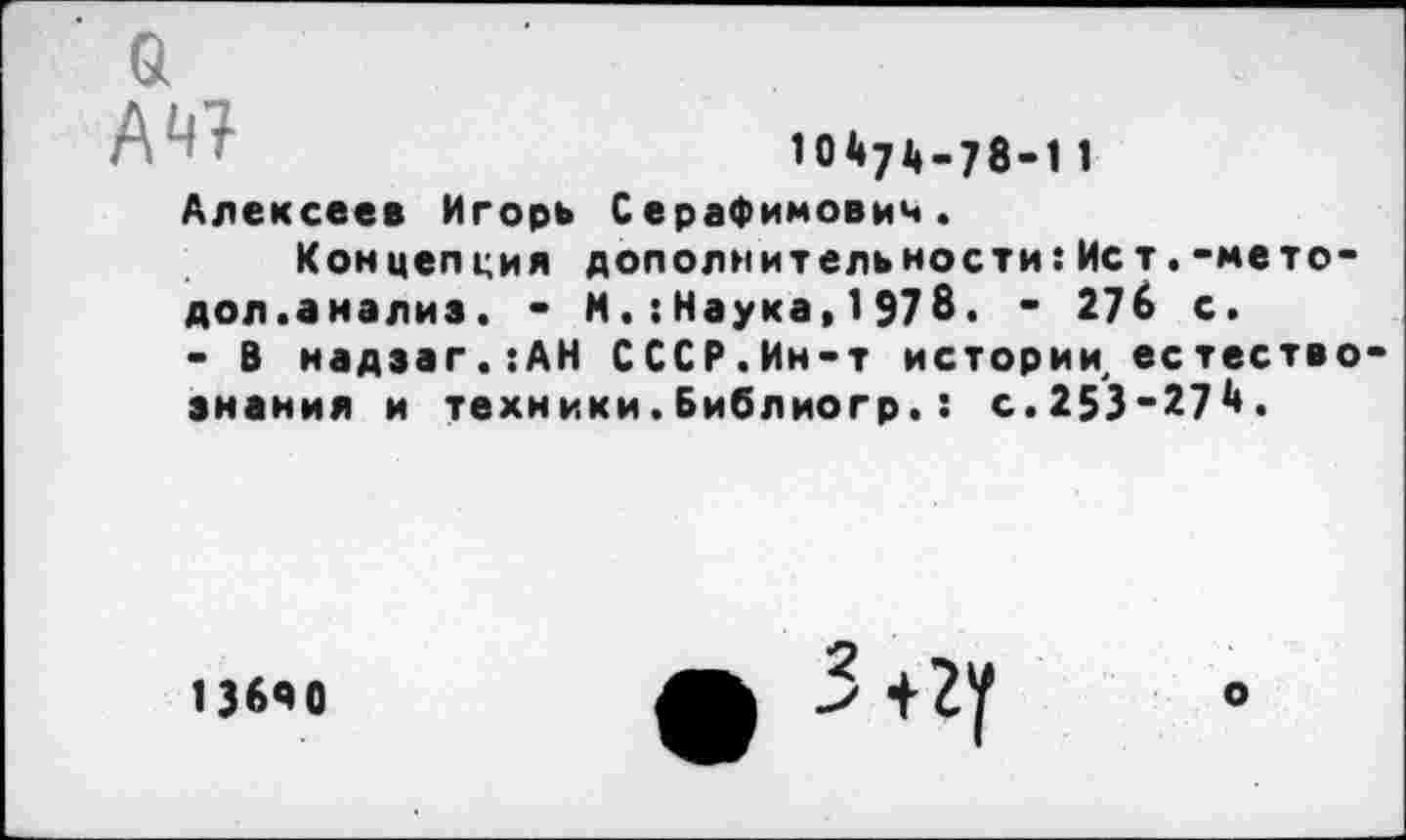 ﻿а А«
10474-78-11
Алексеев Игорь Серафимович.
Концепция дополнительности:Ист.-мето-дол.анализ. - М.:Наука,1978. - 27$ с.
- В надэаг.:АН СССР.Ин-т истории естествознания и техники.Библиогр.: с.253-271».
13640